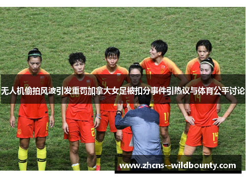 无人机偷拍风波引发重罚加拿大女足被扣分事件引热议与体育公平讨论